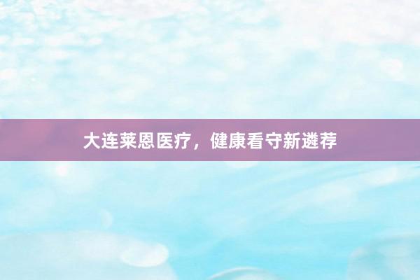 大连莱恩医疗，健康看守新遴荐